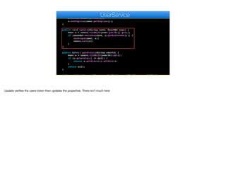 }
private void setProps(UserDAO user, User u) {
u.setName(user.getName());
u.setTagline(user.getTagline());
}
public void update(String auth, UserDAO user) {
User u = users.findById(user.getId()).get();
if (encoder.matches(auth, u.getAuthtoken())) {
setProps(user, u);
users.save(u);
}
}
public byte[] getAvatar(String userId) {
User u = users.findById(userId).get();
if (u.getAvatar() != null) {
return u.getAvatar().getData();
}
return null;
}
public void setAvatar(String auth, String userId, String mediaId) {
e
UserService
Update verifies the users token then updates the properties. There isn’t much here
 