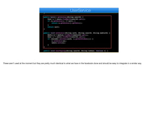 setProps(user, u);
users.save(u);
}
}
public byte[] getAvatar(String userId) {
User u = users.findById(userId).get();
if (u.getAvatar() != null) {
return u.getAvatar().getData();
}
return null;
}
public void setAvatar(String auth, String userId, String mediaId) {
Media m = medias.findById(mediaId).get();
User u = users.findById(userId).get();
if (encoder.matches(auth, u.getAuthtoken())) {
u.setAvatar(m);
users.save(u);
}
}
public void userTyping(String userId, String toUser, boolean t) {
Optional<User> to = users.findById(toUser);
e
UserService
These aren’t used at the moment but they are pretty much identical to what we have in the facebook clone and should be easy to integrate in a similar way
 