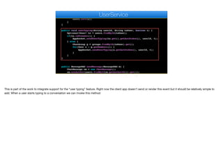 User u = users.findById(userId).get();
if (encoder.matches(auth, u.getAuthtoken())) {
u.setAvatar(m);
users.save(u);
}
}
public void userTyping(String userId, String toUser, boolean t) {
Optional<User> to = users.findById(toUser);
if(to.isPresent()) {
AppSocket.sendUserTyping(to.get().getAuthtoken(), userId, t);
} else {
ChatGroup g = groups.findById(toUser).get();
for(User u : g.getMembers()) {
AppSocket.sendUserTyping(u.getAuthtoken(), userId, t);
}
}
}
public MessageDAO sendMessage(MessageDAO m) {
ChatMessage cm = new ChatMessage();
cm.setAuthor(users.findById(m.getAuthorId()).get());
cm.setBody(m.getBody());
e
UserService
This is part of the work to integrate support for the “user typing" feature. Right now the client app doesn’t send or render this event but it should be relatively simple to
add. When a user starts typing to a conversation we can invoke this method
 