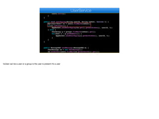 User u = users.findById(userId).get();
if (encoder.matches(auth, u.getAuthtoken())) {
u.setAvatar(m);
users.save(u);
}
}
public void userTyping(String userId, String toUser, boolean t) {
Optional<User> to = users.findById(toUser);
if(to.isPresent()) {
AppSocket.sendUserTyping(to.get().getAuthtoken(), userId, t);
} else {
ChatGroup g = groups.findById(toUser).get();
for(User u : g.getMembers()) {
AppSocket.sendUserTyping(u.getAuthtoken(), userId, t);
}
}
}
public MessageDAO sendMessage(MessageDAO m) {
ChatMessage cm = new ChatMessage();
cm.setAuthor(users.findById(m.getAuthorId()).get());
cm.setBody(m.getBody());
e
UserService
toUser can be a user or a group is the user is present it’s a user
 
