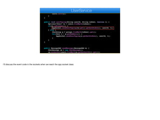 User u = users.findById(userId).get();
if (encoder.matches(auth, u.getAuthtoken())) {
u.setAvatar(m);
users.save(u);
}
}
public void userTyping(String userId, String toUser, boolean t) {
Optional<User> to = users.findById(toUser);
if(to.isPresent()) {
AppSocket.sendUserTyping(to.get().getAuthtoken(), userId, t);
} else {
ChatGroup g = groups.findById(toUser).get();
for(User u : g.getMembers()) {
AppSocket.sendUserTyping(u.getAuthtoken(), userId, t);
}
}
}
public MessageDAO sendMessage(MessageDAO m) {
ChatMessage cm = new ChatMessage();
cm.setAuthor(users.findById(m.getAuthorId()).get());
cm.setBody(m.getBody());
e
UserService
I’ll discuss the event code in the sockets when we reach the app socket class
 