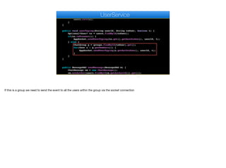 User u = users.findById(userId).get();
if (encoder.matches(auth, u.getAuthtoken())) {
u.setAvatar(m);
users.save(u);
}
}
public void userTyping(String userId, String toUser, boolean t) {
Optional<User> to = users.findById(toUser);
if(to.isPresent()) {
AppSocket.sendUserTyping(to.get().getAuthtoken(), userId, t);
} else {
ChatGroup g = groups.findById(toUser).get();
for(User u : g.getMembers()) {
AppSocket.sendUserTyping(u.getAuthtoken(), userId, t);
}
}
}
public MessageDAO sendMessage(MessageDAO m) {
ChatMessage cm = new ChatMessage();
cm.setAuthor(users.findById(m.getAuthorId()).get());
cm.setBody(m.getBody());
e
UserService
If this is a group we need to send the event to all the users within the group via the socket connection
 