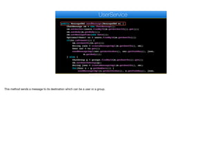 }
}
}
public MessageDAO sendMessage(MessageDAO m) {
ChatMessage cm = new ChatMessage();
cm.setAuthor(users.findById(m.getAuthorId()).get());
cm.setBody(m.getBody());
cm.setMessageTime(new Date());
Optional<User> to = users.findById(m.getSentTo());
if(to.isPresent()) {
cm.setSentTo(to.get());
String json = createMessageImpl(m.getSentTo(), cm);
User usr = to.get();
sendMessageImpl(usr.getAuthtoken(), usr.getPushKey(), json,
m.getBody());
} else {
ChatGroup g = groups.findById(m.getSentTo()).get();
cm.setSentToGroup(g);
String json = createMessageImpl(m.getSentTo(), cm);
for(User u : g.getMembers()) {
sendMessageImpl(u.getAuthtoken(), u.getPushKey(), json,
m.getBody());
e
UserService
This method sends a message to its destination which can be a user or a group.
 