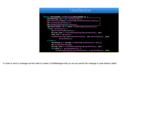 }
}
}
public MessageDAO sendMessage(MessageDAO m) {
ChatMessage cm = new ChatMessage();
cm.setAuthor(users.findById(m.getAuthorId()).get());
cm.setBody(m.getBody());
cm.setMessageTime(new Date());
Optional<User> to = users.findById(m.getSentTo());
if(to.isPresent()) {
cm.setSentTo(to.get());
String json = createMessageImpl(m.getSentTo(), cm);
User usr = to.get();
sendMessageImpl(usr.getAuthtoken(), usr.getPushKey(), json,
m.getBody());
} else {
ChatGroup g = groups.findById(m.getSentTo()).get();
cm.setSentToGroup(g);
String json = createMessageImpl(m.getSentTo(), cm);
for(User u : g.getMembers()) {
sendMessageImpl(u.getAuthtoken(), u.getPushKey(), json,
m.getBody());
e
UserService
In order to send a message we first need to create a ChatMessage entity so we can persist the message in case delivery failed.
 