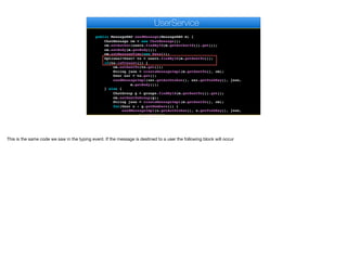 }
}
}
public MessageDAO sendMessage(MessageDAO m) {
ChatMessage cm = new ChatMessage();
cm.setAuthor(users.findById(m.getAuthorId()).get());
cm.setBody(m.getBody());
cm.setMessageTime(new Date());
Optional<User> to = users.findById(m.getSentTo());
if(to.isPresent()) {
cm.setSentTo(to.get());
String json = createMessageImpl(m.getSentTo(), cm);
User usr = to.get();
sendMessageImpl(usr.getAuthtoken(), usr.getPushKey(), json,
m.getBody());
} else {
ChatGroup g = groups.findById(m.getSentTo()).get();
cm.setSentToGroup(g);
String json = createMessageImpl(m.getSentTo(), cm);
for(User u : g.getMembers()) {
sendMessageImpl(u.getAuthtoken(), u.getPushKey(), json,
m.getBody());
e
UserService
This is the same code we saw in the typing event. If the message is destined to a user the following block will occur
 