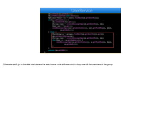 public MessageDAO sendMessage(MessageDAO m) {
ChatMessage cm = new ChatMessage();
cm.setAuthor(users.findById(m.getAuthorId()).get());
cm.setBody(m.getBody());
cm.setMessageTime(new Date());
Optional<User> to = users.findById(m.getSentTo());
if(to.isPresent()) {
cm.setSentTo(to.get());
String json = createMessageImpl(m.getSentTo(), cm);
User usr = to.get();
sendMessageImpl(usr.getAuthtoken(), usr.getPushKey(), json,
m.getBody());
} else {
ChatGroup g = groups.findById(m.getSentTo()).get();
cm.setSentToGroup(g);
String json = createMessageImpl(m.getSentTo(), cm);
for(User u : g.getMembers()) {
sendMessageImpl(u.getAuthtoken(), u.getPushKey(), json,
m.getBody());
}
}
return cm.getDAO();
}
e
UserService
Otherwise we’ll go to the else block where the exact same code will execute in a loop over all the members of the group
 