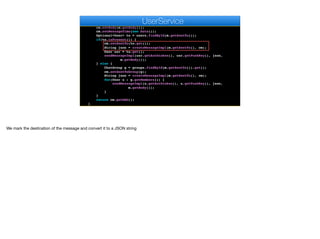 public MessageDAO sendMessage(MessageDAO m) {
ChatMessage cm = new ChatMessage();
cm.setAuthor(users.findById(m.getAuthorId()).get());
cm.setBody(m.getBody());
cm.setMessageTime(new Date());
Optional<User> to = users.findById(m.getSentTo());
if(to.isPresent()) {
cm.setSentTo(to.get());
String json = createMessageImpl(m.getSentTo(), cm);
User usr = to.get();
sendMessageImpl(usr.getAuthtoken(), usr.getPushKey(), json,
m.getBody());
} else {
ChatGroup g = groups.findById(m.getSentTo()).get();
cm.setSentToGroup(g);
String json = createMessageImpl(m.getSentTo(), cm);
for(User u : g.getMembers()) {
sendMessageImpl(u.getAuthtoken(), u.getPushKey(), json,
m.getBody());
}
}
return cm.getDAO();
}
e
UserService
We mark the destination of the message and convert it to a JSON string
 