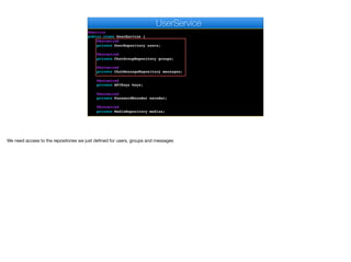 @Service
public class UserService {
@Autowired
private UserRepository users;
@Autowired
private ChatGroupRepository groups;
@Autowired
private ChatMessageRepository messages;
@Autowired
private APIKeys keys;
@Autowired
private PasswordEncoder encoder;
@Autowired
private MediaRepository medias;
e
UserService
We need access to the repositories we just defined for users, groups and messages
 