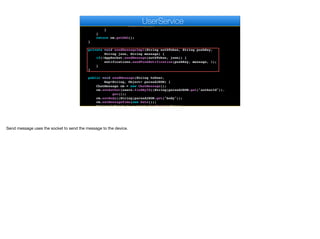 String json = createMessageImpl(m.getSentTo(), cm);
for(User u : g.getMembers()) {
sendMessageImpl(u.getAuthtoken(), u.getPushKey(), json,
m.getBody());
}
}
return cm.getDAO();
}
private void sendMessageImpl(String authToken, String pushKey,
String json, String message) {
if(!AppSocket.sendMessage(authToken, json)) {
notifications.sendPushNotification(pushKey, message, 1);
}
}
public void sendMessage(String toUser,
Map<String, Object> parsedJSON) {
ChatMessage cm = new ChatMessage();
cm.setAuthor(users.findById((String)parsedJSON.get("authorId")).
get());
cm.setBody((String)parsedJSON.get("body"));
cm.setMessageTime(new Date());
Optional<User> to = users.findById(toUser);
e
UserService
Send message uses the socket to send the message to the device.
 