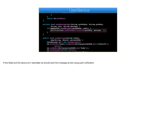 String json = createMessageImpl(m.getSentTo(), cm);
for(User u : g.getMembers()) {
sendMessageImpl(u.getAuthtoken(), u.getPushKey(), json,
m.getBody());
}
}
return cm.getDAO();
}
private void sendMessageImpl(String authToken, String pushKey,
String json, String message) {
if(!AppSocket.sendMessage(authToken, json)) {
notifications.sendPushNotification(pushKey, message, 1);
}
}
public void sendMessage(String toUser,
Map<String, Object> parsedJSON) {
ChatMessage cm = new ChatMessage();
cm.setAuthor(users.findById((String)parsedJSON.get("authorId")).
get());
cm.setBody((String)parsedJSON.get("body"));
cm.setMessageTime(new Date());
Optional<User> to = users.findById(toUser);
e
UserService
If this failed and the device isn't reachable we should send this message as text using push notification
 