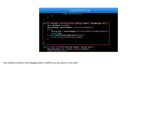 String json = createMessageImpl(toUser, cm);
for(User u : g.getMembers()) {
sendMessageImpl(u.getAuthtoken(), u.getPushKey(),
json, cm.getBody());
}
}
}
private String createMessageImpl(String toUser, ChatMessage cm) {
cm = messages.save(cm);
ObjectMapper objectMapper = new ObjectMapper();
try {
String dao = objectMapper.writeValueAsString(cm.getDAO());
return dao;
} catch(JsonProcessingException err) {
throw new RuntimeException(err);
}
}
public void sendJSONTo(String toUser, String json) {
Optional<User> to = users.findById(toUser);
if(to.isPresent()) {
AppSocket.sendMessage(to.get().getAuthtoken(), json);
e
UserService
This method converts a chat message entity to JSON so we can send it to the client.
 