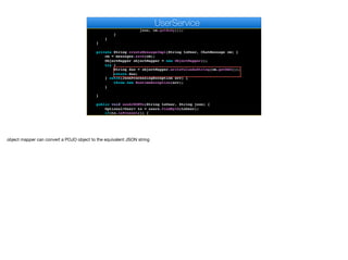String json = createMessageImpl(toUser, cm);
for(User u : g.getMembers()) {
sendMessageImpl(u.getAuthtoken(), u.getPushKey(),
json, cm.getBody());
}
}
}
private String createMessageImpl(String toUser, ChatMessage cm) {
cm = messages.save(cm);
ObjectMapper objectMapper = new ObjectMapper();
try {
String dao = objectMapper.writeValueAsString(cm.getDAO());
return dao;
} catch(JsonProcessingException err) {
throw new RuntimeException(err);
}
}
public void sendJSONTo(String toUser, String json) {
Optional<User> to = users.findById(toUser);
if(to.isPresent()) {
AppSocket.sendMessage(to.get().getAuthtoken(), json);
e
UserService
object mapper can convert a POJO object to the equivalent JSON string
 