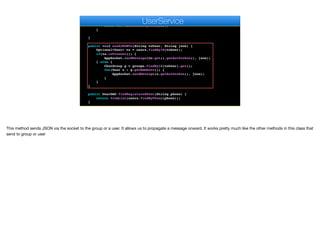 String dao = objectMapper.writeValueAsString(cm.getDAO());
return dao;
} catch(JsonProcessingException err) {
throw new RuntimeException(err);
}
}
public void sendJSONTo(String toUser, String json) {
Optional<User> to = users.findById(toUser);
if(to.isPresent()) {
AppSocket.sendMessage(to.get().getAuthtoken(), json);
} else {
ChatGroup g = groups.findById(toUser).get();
for(User u : g.getMembers()) {
AppSocket.sendMessage(u.getAuthtoken(), json);
}
}
}
public UserDAO findRegisteredUser(String phone) {
return fromList(users.findByPhone(phone));
}
e
UserService
This method sends JSON via the socket to the group or a user. It allows us to propagate a message onward. It works pretty much like the other methods in this class that
send to group or user
 