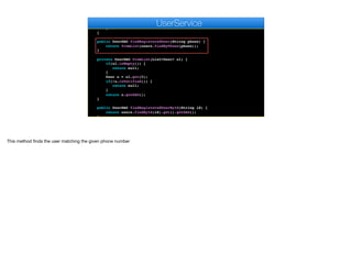 for(User u : g.getMembers()) {
AppSocket.sendMessage(u.getAuthtoken(), json);
}
}
}
public UserDAO findRegisteredUser(String phone) {
return fromList(users.findByPhone(phone));
}
private UserDAO fromList(List<User> ul) {
if(ul.isEmpty()) {
return null;
}
User u = ul.get(0);
if(!u.isVerified()) {
return null;
}
return u.getDAO();
}
public UserDAO findRegisteredUserById(String id) {
return users.findById(id).get().getDAO();
}
e
UserService
This method finds the user matching the given phone number
 