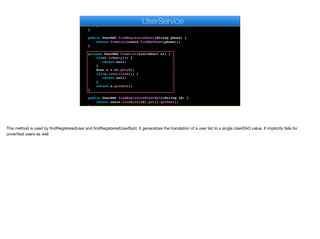 for(User u : g.getMembers()) {
AppSocket.sendMessage(u.getAuthtoken(), json);
}
}
}
public UserDAO findRegisteredUser(String phone) {
return fromList(users.findByPhone(phone));
}
private UserDAO fromList(List<User> ul) {
if(ul.isEmpty()) {
return null;
}
User u = ul.get(0);
if(!u.isVerified()) {
return null;
}
return u.getDAO();
}
public UserDAO findRegisteredUserById(String id) {
return users.findById(id).get().getDAO();
}
e
UserService
This method is used by findRegisteredUser and findRegisteredUserById. It generalizes the translation of a user list to a single UserDAO value. It implicitly fails for
unverified users as well
 