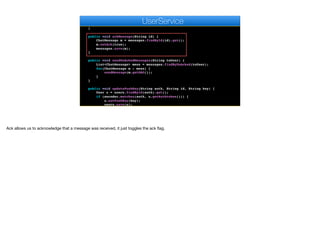 public UserDAO findRegisteredUserById(String id) {
return users.findById(id).get().getDAO();
}
public void ackMessage(String id) {
ChatMessage m = messages.findById(id).get();
m.setAck(true);
messages.save(m);
}
public void sendUnAckedMessages(String toUser) {
List<ChatMessage> mess = messages.findByUnAcked(toUser);
for(ChatMessage m : mess) {
sendMessage(m.getDAO());
}
}
public void updatePushKey(String auth, String id, String key) {
User u = users.findById(auth).get();
if (encoder.matches(auth, u.getAuthtoken())) {
u.setPushKey(key);
users.save(u);
}
e
UserService
Ack allows us to acknowledge that a message was received, it just toggles the ack flag.
 