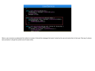 public UserDAO findRegisteredUserById(String id) {
return users.findById(id).get().getDAO();
}
public void ackMessage(String id) {
ChatMessage m = messages.findById(id).get();
m.setAck(true);
messages.save(m);
}
public void sendUnAckedMessages(String toUser) {
List<ChatMessage> mess = messages.findByUnAcked(toUser);
for(ChatMessage m : mess) {
sendMessage(m.getDAO());
}
}
public void updatePushKey(String auth, String id, String key) {
User u = users.findById(auth).get();
if (encoder.matches(auth, u.getAuthtoken())) {
u.setPushKey(key);
users.save(u);
}
e
UserService
When a user connects via websocket this method is invoked, it finds all the messages that weren't acked by the user and sends them to that user. That way if a device
lost connection it will get the content once it’s back online.
 