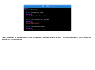 @Service
public class UserService {
@Autowired
private UserRepository users;
@Autowired
private ChatGroupRepository groups;
@Autowired
private ChatMessageRepository messages;
@Autowired
private APIKeys keys;
@Autowired
private PasswordEncoder encoder;
@Autowired
private MediaRepository medias;
e
UserService
The API keys service is the exact one I used in facebook with the exception of a diﬀerent properties file name. I’ll discuss that later, it generally abstracts API keys and
separates them from the source code
 