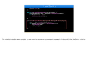public void ackMessage(String id) {
ChatMessage m = messages.findById(id).get();
m.setAck(true);
messages.save(m);
}
public void sendUnAckedMessages(String toUser) {
List<ChatMessage> mess = messages.findByUnAcked(toUser);
for(ChatMessage m : mess) {
sendMessage(m.getDAO());
}
}
public void updatePushKey(String auth, String id, String key) {
User u = users.findById(auth).get();
if (encoder.matches(auth, u.getAuthtoken())) {
u.setPushKey(key);
users.save(u);
}
}
}
e
UserService
This method is invoked on launch to update the push key in the server so we can send push messages to the device. With that UserService is finished
 