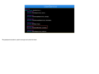 @Service
public class UserService {
@Autowired
private UserRepository users;
@Autowired
private ChatGroupRepository groups;
@Autowired
private ChatMessageRepository messages;
@Autowired
private APIKeys keys;
@Autowired
private PasswordEncoder encoder;
@Autowired
private MediaRepository medias;
e
UserService
The password encoder is used to encrypt and verify the token
 