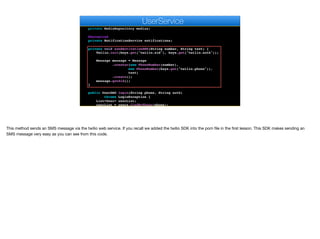 private PasswordEncoder encoder;
@Autowired
private MediaRepository medias;
@Autowired
private NotificationService notifications;
private void sendActivationSMS(String number, String text) {
Twilio.init(keys.get("twilio.sid"), keys.get("twilio.auth"));
Message message = Message
.creator(new PhoneNumber(number),
new PhoneNumber(keys.get("twilio.phone")),
text)
.create();
message.getSid();
}
public UserDAO login(String phone, String auth)
throws LoginException {
List<User> userList;
userList = users.findByPhone(phone);
if (userList != null && userList.size() == 1) {
e
UserService
This method sends an SMS message via the twilio web service. If you recall we added the twilio SDK into the pom file in the first lesson. This SDK makes sending an
SMS message very easy as you can see from this code.
 