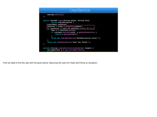 .creator(new PhoneNumber(number),
new PhoneNumber(keys.get("twilio.phone")),
text)
.create();
message.getSid();
}
public UserDAO login(String phone, String auth)
throws LoginException {
List<User> userList;
userList = users.findByPhone(phone);
if (userList != null && userList.size() == 1) {
User u = userList.get(0);
if (encoder.matches(auth, u.getAuthtoken())) {
return u.getLoginDAO();
}
throw new LoginException("Authentication error!");
}
throw new LoginException("User not found!");
}
private String createVerificationCode(int length) {
StringBuilder k = new StringBuilder();
Random r = new Random();
e
UserService
First we need to find the user with the given phone. Assuming the user isn’t there we’ll throw an exception
 