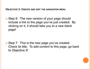 OBJECTIVE 3: CREATE AND EDIT THE NAVIGATION MENU
 Step 6: The new version of your page should
include a link to the page you’ve just created. By
clicking on it, it should take you to a new blank
page!
 Step 7: This is the new page you’ve created.
Check its title. To add content to this page, go back
to Objective 2!
 