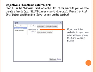 Objective 4 : Create an external link
Step 2: In the ‘Address’ field, write the URL of the website you want to
create a link to (e.g. http://dictionary.cambridge.org/). Press the ‘Add
Link’ button and then the ‘Save’ button on the toolbar!
If you want the
website to open in a
new window, check
the New Window
button
 