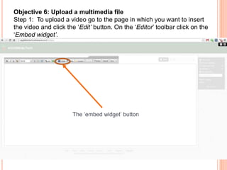 Objective 6: Upload a multimedia file
Step 1: To upload a video go to the page in which you want to insert
the video and click the ‘Edit’ button. On the ‘Editor’ toolbar click on the
‘Embed widget’.
The ‘embed widget’ button
 