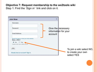 Objective 7: Request membership to the we2tools wiki
Step 1: Find the ‘Sign in’ link and click on it.
Give the necessary
information for your
account
To join a wiki select NO,
to create your own
select YES
 