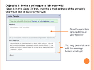 Objective 8: Invite a colleague to join your wiki
Step 3: In the ‘Send To’ box, type the e-mail address of the person/s
you would like to invite to your wiki.
Give the complete
email address of
your receiver
You may personalize or
edit the message
before sending it.
 