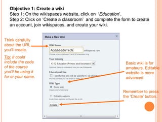 Objective 1: Create a wiki
Step 1: On the wikispaces website, click on ‘Education’.
Step 2: Click on ‘Create a classroom’ and complete the form to create
an account, join wikispaces, and create your wiki.
Think carefully
about the URL
you’ll create.
Tip: It could
include the code
of the course
you’ll be using it
for or your name.
Basic wiki is for
amateurs. Editable
website is more
advanced
Remember to press
the ‘Create’ button.
 