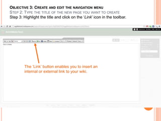OBJECTIVE 3: CREATE AND EDIT THE NAVIGATION MENU
STEP 2: TYPE THE TITLE OF THE NEW PAGE YOU WANT TO CREATE
Step 3: Highlight the title and click on the ‘Link’ icon in the toolbar.
The ‘Link’ button enables you to insert an
internal or external link to your wiki.
 