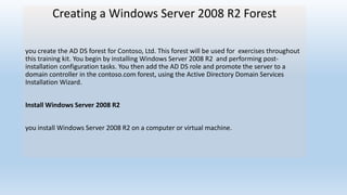 Creating a Windows Server 2008 R2 Forest 
you create the AD DS forest for Contoso, Ltd. This forest will be used for exercises throughout 
this training kit. You begin by installing Windows Server 2008 R2 and performing post-installation 
configuration tasks. You then add the AD DS role and promote the server to a 
domain controller in the contoso.com forest, using the Active Directory Domain Services 
Installation Wizard. 
Install Windows Server 2008 R2 
you install Windows Server 2008 R2 on a computer or virtual machine. 
 