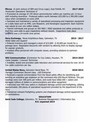 Micrus (A joint venture of IBM and Cirrus Logic), East Fishkill, NY. 2017-2019
Production Operations Technician II
• Processed an average of 150 silicon semiconductor wafers per machine per 12-hour
shift including downtime. Produced wafers worth between $25,000 to $ 300,000 (retail
value when completed) on every shift.
• Operated and maintained a variety of specialized processing and inspection equipment
on a daily basis such as AME, Lam Research, and Kensington equipment. Each machine
was valued at over one million dollars.
• Trained individuals and groups on ISO 9001 / 9002 standards and safety protocols so
that they were able to pass inspections without rework. Inspections took place
quarterly over a 24-month time period.
Navy Exchange, Naval Amphibious Base, Galveston, TX 2015 - 2017
Retail Sales and Support
• Ordered inventory and managed a stock of $15,000 - $ 20,000 per month for a
package store. Negotiated discounts with vendors by allowing them to display signage
for popular products.
• Assisted office personnel with computer issues, providing solutions to common
problems.
SRS Communication (Contractor for Cox Cable), Houston, TX 2014-2015
Cable Installer / Lineman Technician
• Installed, tested and provided cable television and commercial services for over 10-15
Cox cable customers per day.
United States Navy, Galveston Naval Base, TX 2010-2014
Damage Controlman Second class, USS Enterprise
• Received a special commendation from the Naval safety office for identifying and
averting an acetylene gas explosion on the command ship USS Mount Whitney. The gas
readings were over 500 parts per million, and could have killed 200 + sailors and
damaged millions of dollars in communications and other equipment
• Instructed over 400 navy sailors in shipboard damage control and firefighting, utilizing
approximately 200 pieces of specialized equipment provided by the department of the
navy.
• Maintained onboard firefighting systems and shipboard damage control equipment for
14 workstations.
EDUCATION
Saint Jude College, Galveston, TX Business Management / Information Sys,
B.S. expected 2014
 