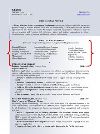 Financial Planning
Strategic Planning
Inventory Management
Budgets / Forecasts Asset
Management
Change Leadership
International Customs Processes
Transformation Management
International Trade Compliance
Benchmarking / Best Practices
Process Optimization
P&L Responsibility

Logistics Operations
Organizational Design
Vendor Selection Contract
Negotiations
Multi-Site Operations
Contract Management
EMPLOYMENT HISTORY
Fortune Companies, Inc., Houston, Texas 2014 - 2020
Logistics Director
Led global supply chain and logistics including supplier selection and management, strategic sourcing,
customs brokerage, trade compliance, and new country entry for this $80 offshore drilling company.
Accountability: $23M logistics spend.
 Developed an innovative multi-mode supply chain to support nine rigs operating in the
GOM.
 Provided re-engineering support to Arabian Gulf rigs and offices.
 Revamped system to support operations in the Middle East, Angola, and Norway.
 Achieved 35% reduction in logistics costs in the first year and an 8% reduction in the second.
 Designed and implemented supply chain system to support four new build drills ships
globally.
 Led new country entry efforts for Angola, Canary Islands, Suriname, and Nigeria.
Heavy Lift Americas, Inc., Houston, Texas 2012 - 2014
Head of Americas / Managing Director
Successfully opened Hansa Heavy Lift Americas office in the midst of a significant downturn in the
ocean carrier market. Directly reported to the CEO and parent company Oaktree Capital Management
for all disciplines of the company, on business development, brand management, and commercial
activities.
 Played a significant role in securing important and profitable business from major
companies such as Chevron, BP, NOV, Bechtel, CB&I, Fluor, and Sandvik Mining, establishing
HHL as a major player in the heavy lift cargo market with E & P and EPC companies throughout
North and South America.
 Settled a multimillion-dollar dispute with HEIL's number one customer, keeping HHL on their
approved supplier list.
 Spearheaded successful efforts to secure major business in the Pacific Northwest.
Charles
2810 Oak Drive 281-800-7753
Friendswood, Texas 77546 h14@gmail.com
PROFESSIONAL PROFILE
A highly effective Senior Management Professional who meets challenges skillfully and creates
positive change. A dynamic problem solver with the proven ability to set strategic direction, optimize
operations and drive bottom line results. An energetic leader with a documented performance record of
success selecting and, building high-performing teams; and leading organizations to achieve
transformational change in complex, and dynamic business environments.
BACKGROUND SUMMARY
An in-depth background in Operations Management and Logistics includes:
 