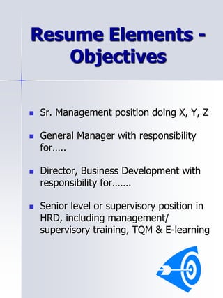 Resume Elements -
Objectives
 Sr. Management position doing X, Y, Z
 General Manager with responsibility
for…..
 Director, Business Development with
responsibility for…….
 Senior level or supervisory position in
HRD, including management/
supervisory training, TQM & E-learning
 