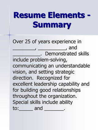 Resume Elements -
Summary
Over 25 of years experience in
________, __________, and
__________. Demonstrated skills
include problem-solving,
communicating an understandable
vision, and setting strategic
direction. Recognized for
excellent leadership capability and
for building good relationships
throughout the organization.
Special skills include ability
to:_____ and _______.
 