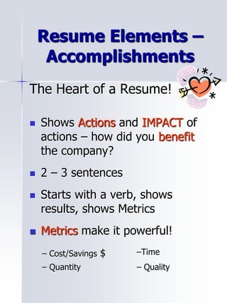 Resume Elements –
Accomplishments
The Heart of a Resume!
 Shows Actions and IMPACT of
actions – how did you benefit
the company?
 2 – 3 sentences
 Starts with a verb, shows
results, shows Metrics
 Metrics make it powerful!
– Cost/Savings $ –Time
– Quantity – Quality
 