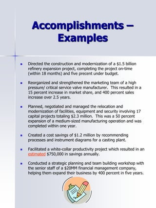Accomplishments –
Examples
 Directed the construction and modernization of a $1.5 billion
refinery expansion project, completing the project on-time
(within 18 months) and five precent under budget.
 Reorganized and strengthened the marketing team of a high
pressure/ critical service valve manufacturer. This resulted in a
15 percent increase in market share, and 400 percent sales
increase over 2.5 years.
 Planned, negotiated and managed the relocation and
modernization of facilities, equipment and security involving 17
capital projects totaling $2.3 million. This was a 50 percent
expansion of a medium-sized manufacturing operation and was
completed within one year.
 Created a cost savings of $1.2 million by recommending
processes and instrument diagrams for a casting plant.
 Facilitated a white-collar productivity project which resulted in an
estimated $750,000 in savings annually.
 Conducted a strategic planning and team building workshop with
the senior staff of a $20MM financial management company,
helping them expand their business by 400 percent in five years.
 
