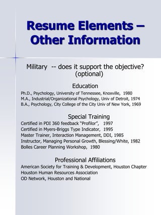 Resume Elements –
Other Information
Military -- does it support the objective?
(optional)
Education
Ph.D., Psychology, University of Tennessee, Knoxville, 1980
M.A., Industrial/Organizational Psychology, Univ of Detroit, 1974
B.A., Psychology, City College of the City Univ of New York, 1969
Special Training
Certified in PDI 360 feedback “Profilor”, 1997
Certified in Myers-Briggs Type Indicator, 1995
Master Trainer, Interaction Management, DDI, 1985
Instructor, Managing Personal Growth, Blessing/White, 1982
Bolles Career Planning Workshop, 1980
Professional Affiliations
American Society for Training & Development, Houston Chapter
Houston Human Resources Association
OD Network, Houston and National
 