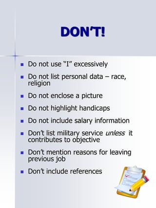 DON’T!
 Do not use “I” excessively
 Do not list personal data – race,
religion
 Do not enclose a picture
 Do not highlight handicaps
 Do not include salary information
 Don’t list military service unless it
contributes to objective
 Don’t mention reasons for leaving
previous job
 Don’t include references
 
