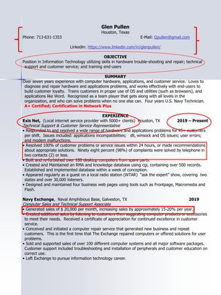 Glen Pullen
Houston, Texas
Phone: 713-631-1353 E-Mail: Gpullen@gmail.com
Linkedin: https://www.linkedin.com/in/glenpullen/
OBJECTIVE
Position in Information Technology utilizing skills in hardware trouble-shooting and repair; technical
support and customer service; and training end-users
SUMMARY
Over seven years experience with computer hardware, applications, and customer service. Loves to
diagnose and repair hardware and applications problems, and works effectively with end-users to
build customer loyalty. Trains customers in proper use of OS and utilities (such as browsers), and
applications like Word. Recognized as a team player that gets along with all levels in the
organization, and who can solve problems when no one else can. Four years U.S. Navy Technician.
A+ Certified; Certification in Network Plus.
EXPERIENCE
Exis Net, (Local internet service provider with 5000+ clients) Houston, TX 2019 – Present
Technical Support & Customer Service Representative
• Responded to and resolved a wide range of hardware and applications problems for 45+ customers
per shift. Issues included: applications incompatibilities; dll, winsock and OS issues; user errors;
and modem malfunctions.
• Resolved 100% of customer problems or service issues within 24 hours, or made recommendations
about appropriate solutions. Ninety eight percent (98%) of complaints were solved by telephone in
two contacts (2) or less.
• Built and re-furbished over 100 desktop computers from spare parts.
• Created and Maintained an RMA and knowledge database using cgi, containing over 500 records.
Established and implemented database within a week of conception.
• Appeared regularly as a guest on a local radio station (WTAR) “ask the expert” show, covering two
states and over 30,000 listeners.
• Designed and maintained four business web pages using tools such as Frontpage, Macromedia and
Flash.
Navy Exchange, Naval Amphibious Base, Galveston, TX 2019
Computer Sales and Technical Support Associate
• Generated sales of $ 20,000 per month, increasing sales by approximately 15-20% per year.
• Created additional sales by listening to customers then suggesting computer products or accessories
to meet their needs. Received a certificate of appreciation for continued excellence in customer
service.
• Conceived and initiated a computer repair service that generated new business and repeat
customers. This is the first time that The Exchange repaired computers or offered solutions for user
problems.
• Sold and supported sales of over 100 different computer systems and all major software packages.
Customer support included troubleshooting and installation of peripherals and customer education on
correct use.
• Left Exchange to pursue information technology career.
 