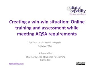 digitalcapabilitycom.au
Creating a win-win situation: Online
training and assessment while
meeting AQSA requirements
EduTech - VET Leaders Congress
31 May 2016
Allison Miller
Director & Lead eBusiness / eLearning
Consultant
 