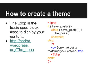 How to create a theme
● The Loop is the        <?php
                         if ( have_posts() ) :
  basic code block
                             while ( have_posts() ) :
  used to display your         the_post();
  content.                   endwhile;
● http://codex.          else:
                             ?>
  wordpress.
                             <p>Sorry, no posts
  org/The_Loop           matched your criteria.</p>
                             <?php
                         endif;
                         ?>
 