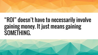 “ROI” doesn’t have to necessarily involve
gaining money. It just means gaining
SOMETHING.
 