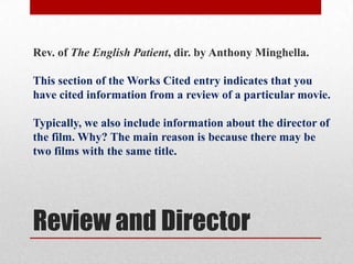 Rev. of The English Patient, dir. by Anthony Minghella.

This section of the Works Cited entry indicates that you
have cited information from a review of a particular movie.

Typically, we also include information about the director of
the film. Why? The main reason is because there may be
two films with the same title.




Review and Director
 