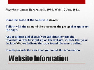 Reelviews. James Berardinelli, 1996. Web. 12 Jan. 2012.


Place the name of the website in italics.

Follow with the name of the person or the group that sponsors
the page.

Add a comma and then, if you can find the year the
information was first put up on the website, include that year.
Include Web to indicate that you found the source online.

Finally, include the date that you found the information.


  Website Information
 