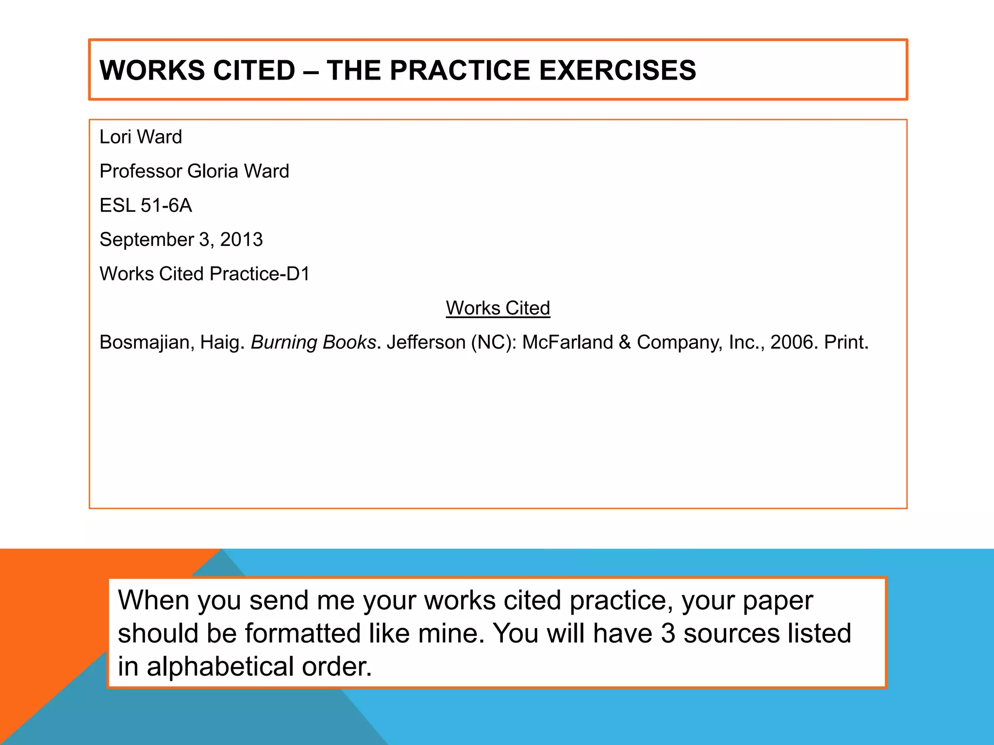 WORKS CITED – THE PRACTICE EXERCISES
Lori Ward
Professor Gloria Ward
ESL 51-6A
September 3, 2013
Works Cited Practice-D1
Works Cited
Bosmajian, Haig. Burning Books. Jefferson (NC): McFarland & Company, Inc., 2006. Print.
When you send me your works cited practice, your paper
should be formatted like mine. You will have 3 sources listed
in alphabetical order.
 