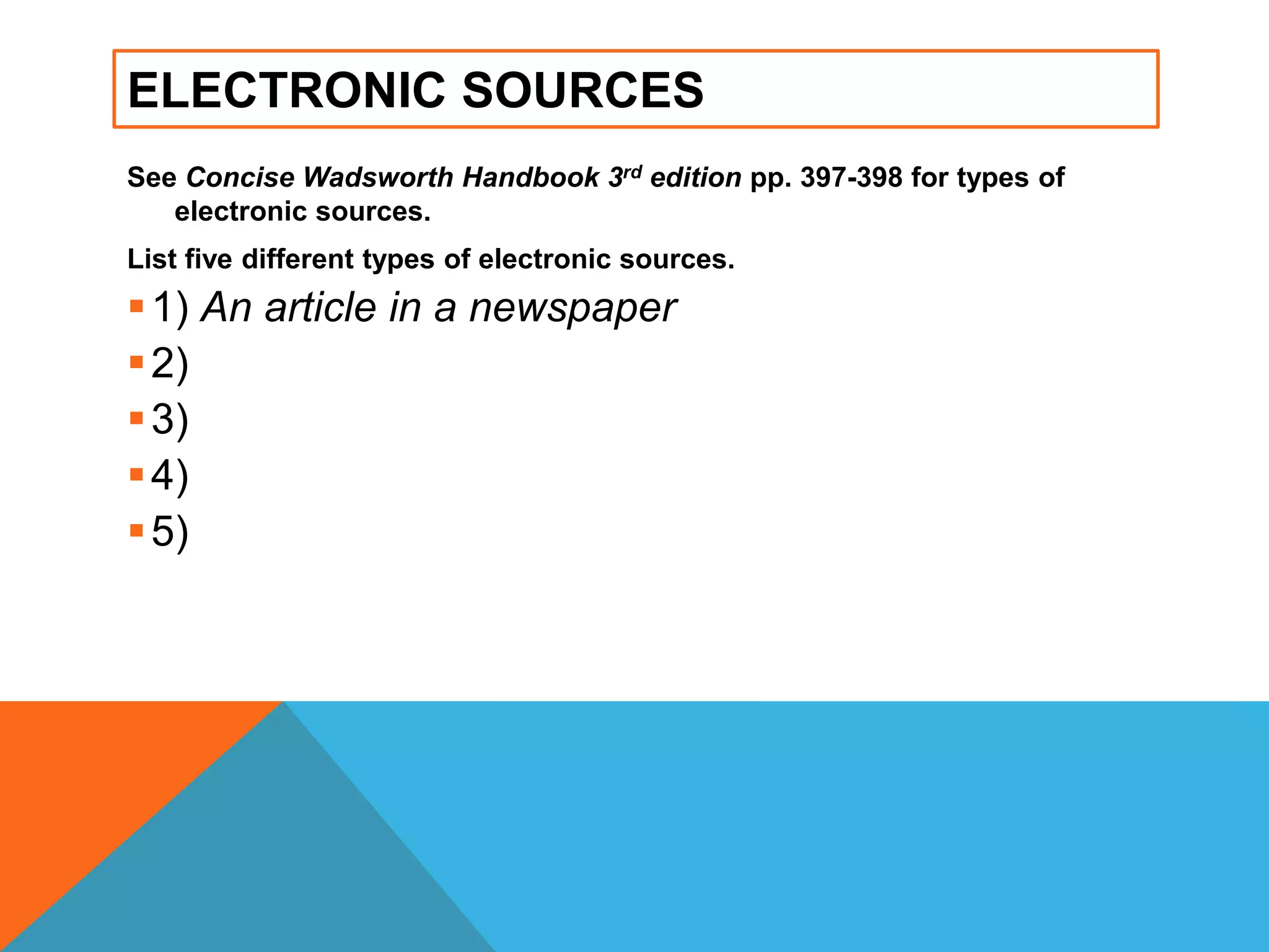 ELECTRONIC SOURCES
See Concise Wadsworth Handbook 3rd edition pp. 397-398 for types of
electronic sources.
List five different types of electronic sources.
1) An article in a newspaper
2)
3)
4)
5)
 